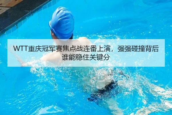 WTT重庆冠军赛焦点战连番上演，强强碰撞背后谁能稳住关键分
